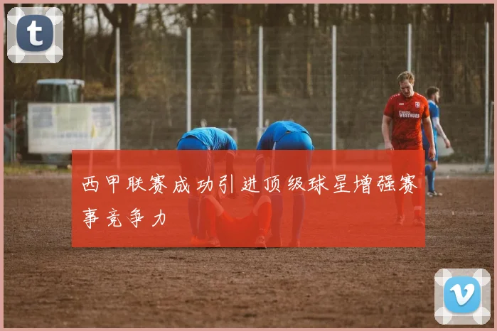 西甲联赛成功引进顶级球星增强赛事竞争力