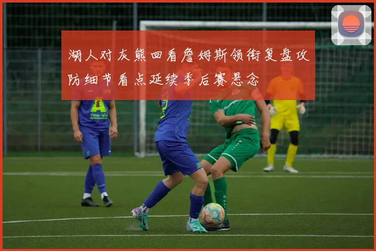 湖人对灰熊回看詹姆斯领衔复盘攻防细节看点延续季后赛悬念