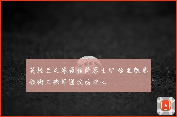 英格兰足球最佳阵容出炉 哈里凯恩领衔三狮军团攻防核心