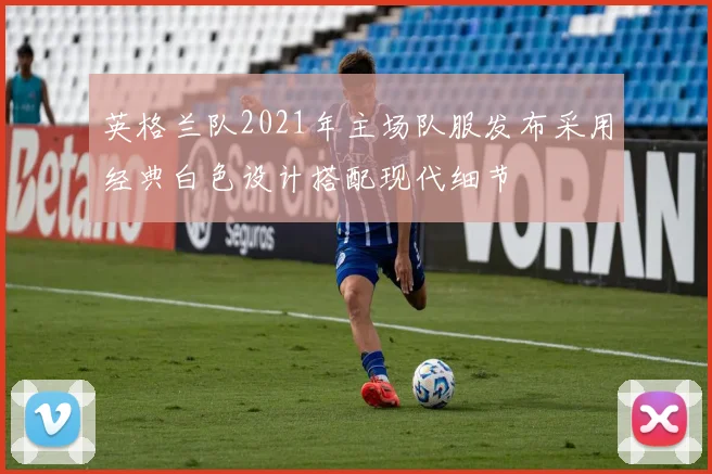 英格兰队2021年主场队服发布采用经典白色设计搭配现代细节