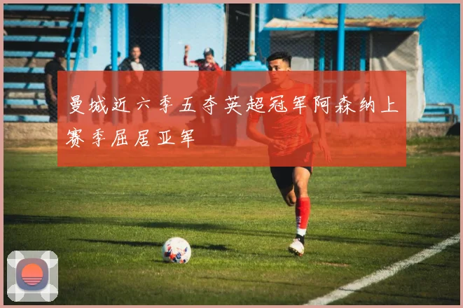 曼城近六季五夺英超冠军阿森纳上赛季屈居亚军