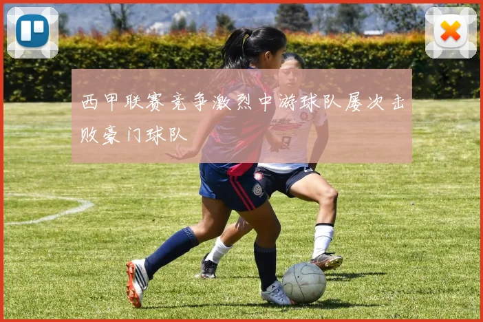 西甲联赛竞争激烈中游球队屡次击败豪门球队