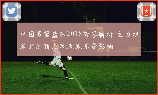 中国男篮蓝队2018阵容解析 主力框架打法特点及未来竞争影响