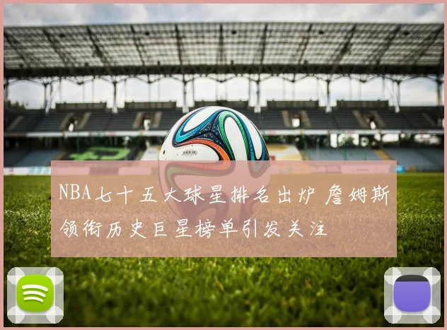 NBA七十五大球星排名出炉 詹姆斯领衔历史巨星榜单引发关注