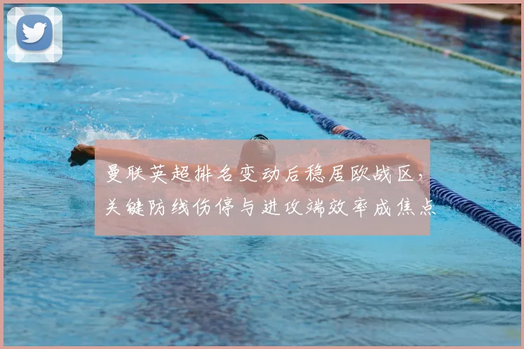 曼联英超排名变动后稳居欧战区，关键防线伤停与进攻端效率成焦点