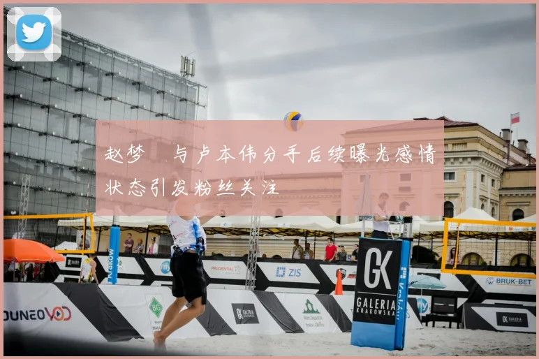 赵梦玥与卢本伟分手后续曝光感情状态引发粉丝关注