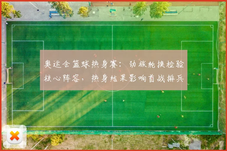 奥运会篮球热身赛：劲旅轮换检验核心阵容，热身结果影响首战排兵