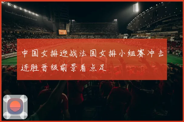 中国女排迎战法国女排小组赛冲击连胜晋级前景看点足