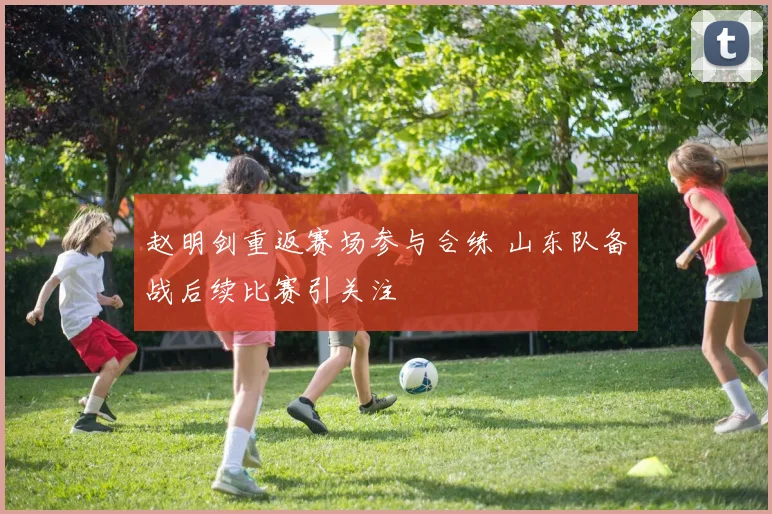 赵明剑重返赛场参与合练 山东队备战后续比赛引关注