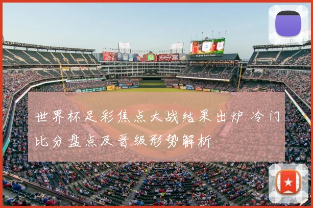 世界杯足彩焦点大战结果出炉 冷门比分盘点及晋级形势解析