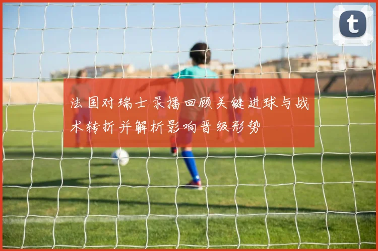 法国对瑞士录播回顾关键进球与战术转折并解析影响晋级形势