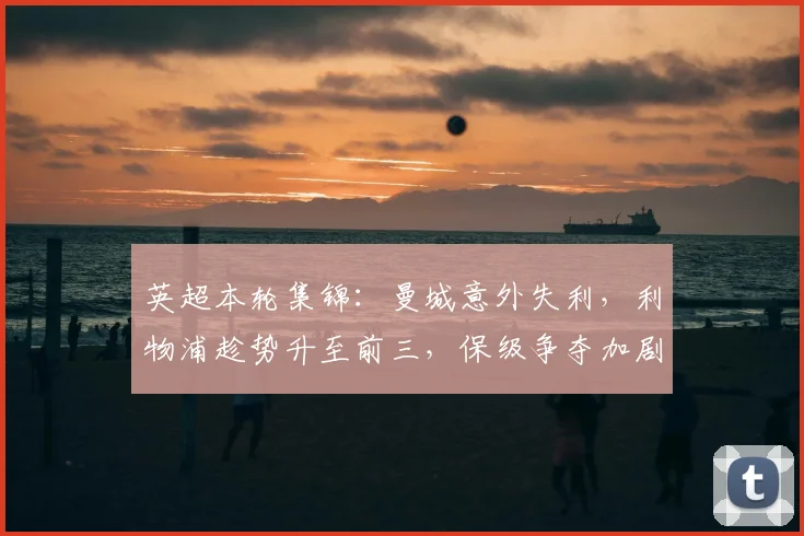 英超本轮集锦：曼城意外失利，利物浦趁势升至前三，保级争夺加剧