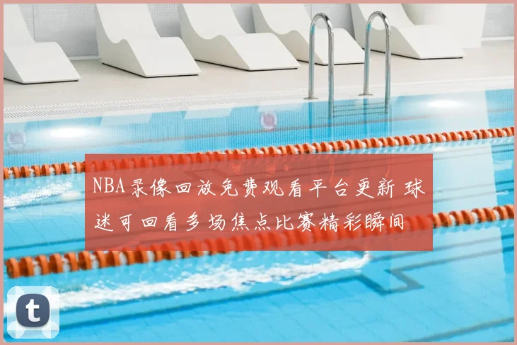 NBA录像回放免费观看平台更新 球迷可回看多场焦点比赛精彩瞬间