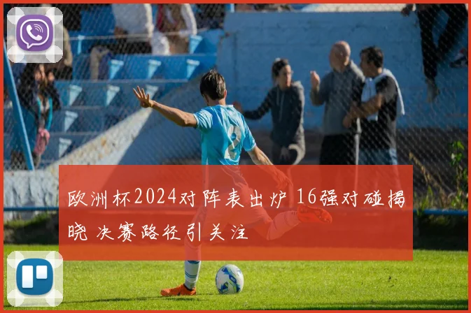 欧洲杯2024对阵表出炉 16强对碰揭晓 决赛路径引关注