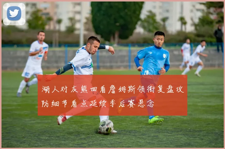 湖人对灰熊回看詹姆斯领衔复盘攻防细节看点延续季后赛悬念