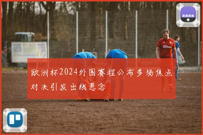 欧洲杯2024外围赛程公布多场焦点对决引发出线悬念