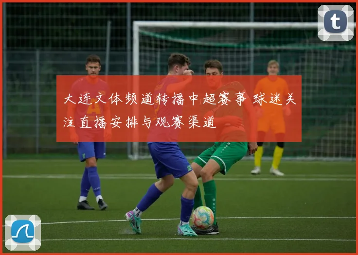大连文体频道转播中超赛事 球迷关注直播安排与观赛渠道