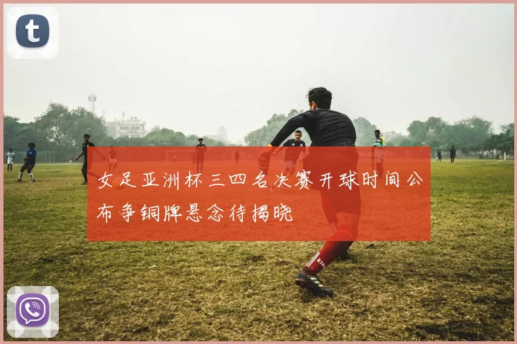 女足亚洲杯三四名决赛开球时间公布争铜牌悬念待揭晓