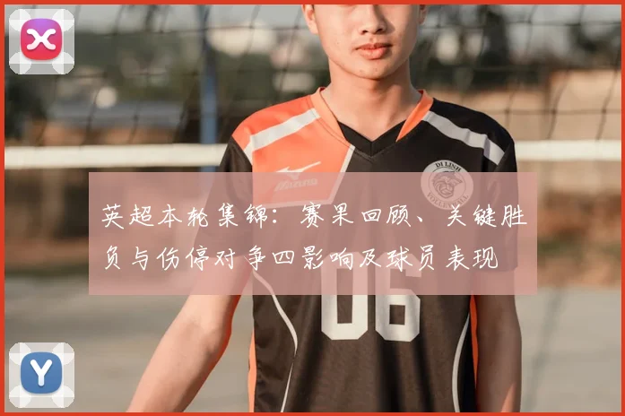 英超本轮集锦：赛果回顾、关键胜负与伤停对争四影响及球员表现
