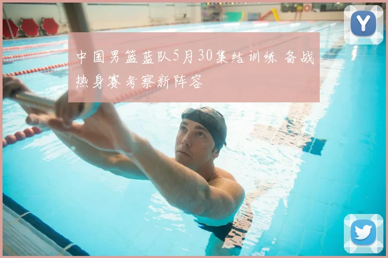 中国男篮蓝队5月30集结训练 备战热身赛考察新阵容