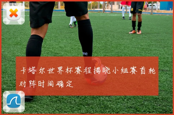 卡塔尔世界杯赛程揭晓小组赛首轮对阵时间确定