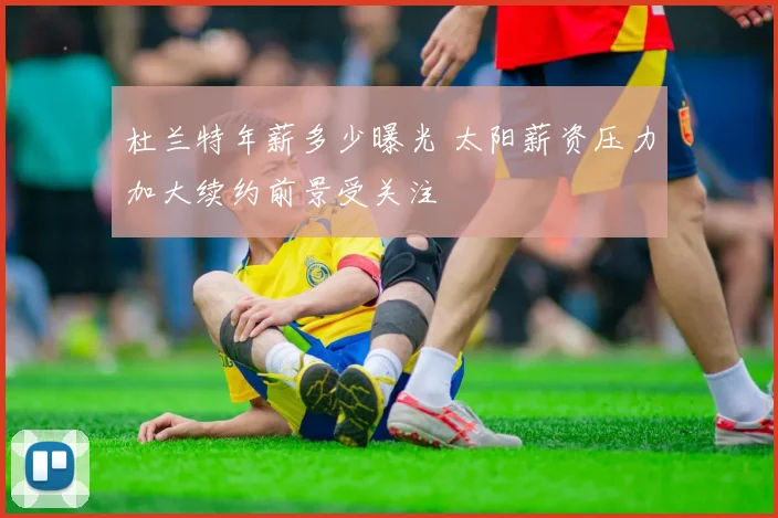 杜兰特年薪多少曝光 太阳薪资压力加大续约前景受关注