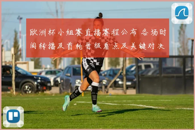 欧洲杯小组赛直播赛程公布 各场时间转播及首轮晋级看点及关键对决