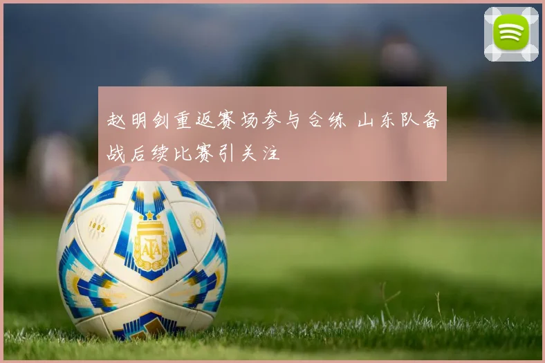 赵明剑重返赛场参与合练 山东队备战后续比赛引关注