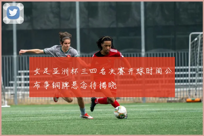 女足亚洲杯三四名决赛开球时间公布争铜牌悬念待揭晓