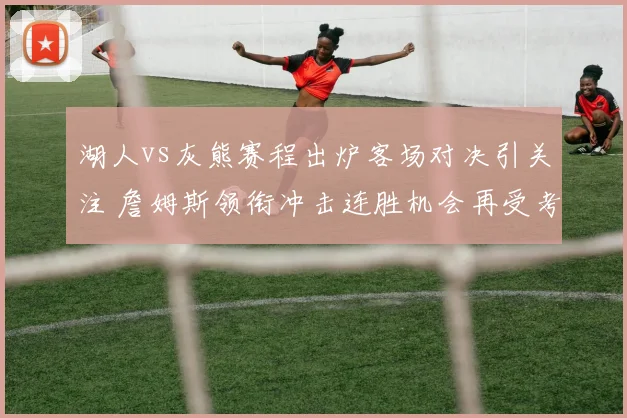 湖人vs灰熊赛程出炉客场对决引关注 詹姆斯领衔冲击连胜机会再受考验