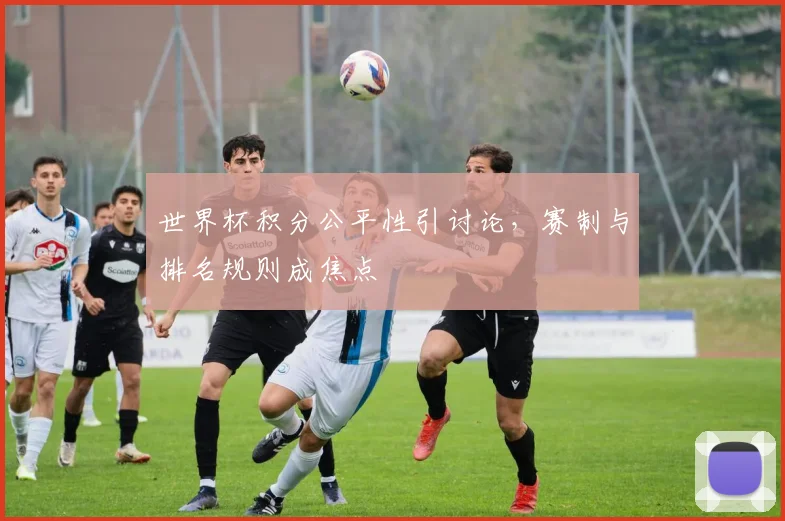 世界杯积分公平性引讨论,赛制与排名规则成焦点