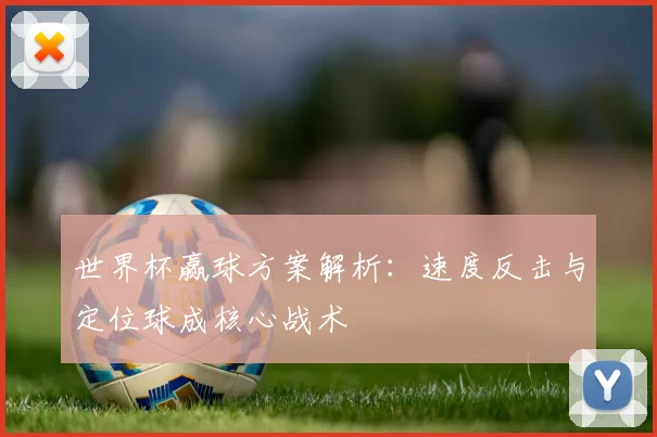 世界杯赢球方案解析:速度反击与定位球成核心战术