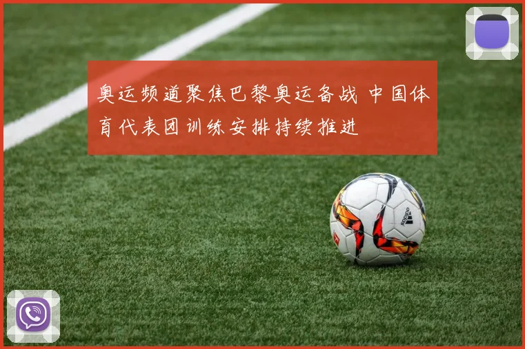 奥运频道聚焦巴黎奥运备战 中国体育代表团训练安排持续推进
