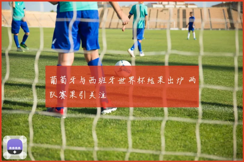 葡萄牙与西班牙世界杯结果出炉 两队赛果引关注