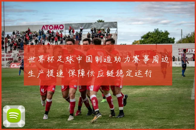 世界杯足球中国制造助力赛事周边生产提速 保障供应链稳定运行